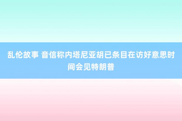 乱伦故事 音信称内塔尼亚胡已条目在访好意思时间会见特朗普