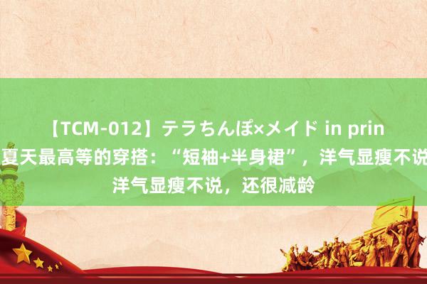 【TCM-012】テラちんぽ×メイド in prin MIKA 本年夏天最高等的穿搭:“短袖+半身裙”,洋气显瘦不说,还很减龄