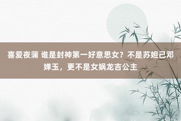 喜爱夜蒲 谁是封神第一好意思女？不是苏妲己邓婵玉，更不是女娲龙吉公主