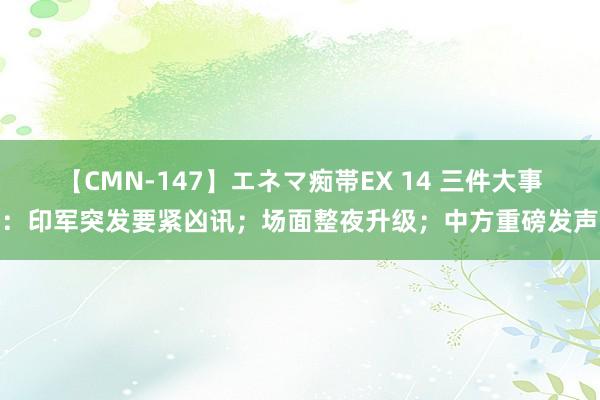 【CMN-147】エネマ痴帯EX 14 三件大事：印军突发要紧凶讯；场面整夜升级；中方重磅发声