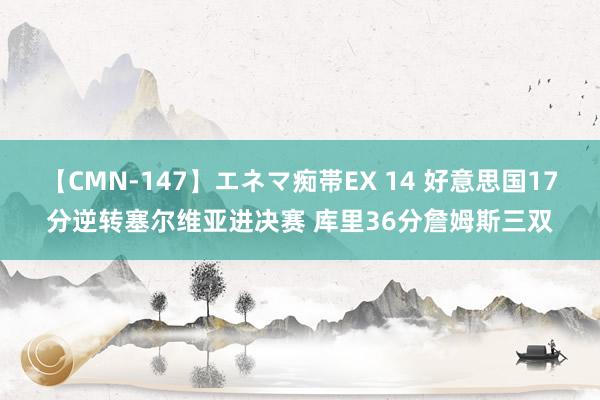 【CMN-147】エネマ痴帯EX 14 好意思国17分逆转塞尔维亚进决赛 库里36分詹姆斯三双