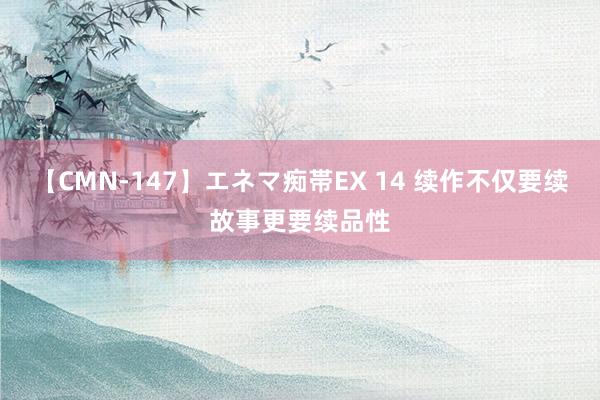 【CMN-147】エネマ痴帯EX 14 续作不仅要续故事更要续品性