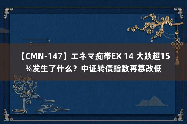 【CMN-147】エネマ痴帯EX 14 大跌超15%发生了什么？中证转债指数再篡改低