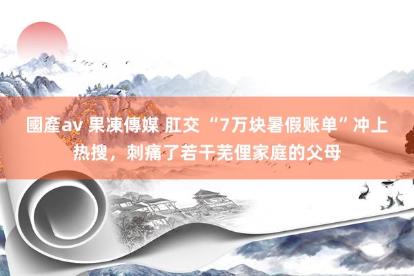 國產av 果凍傳媒 肛交 “7万块暑假账单”冲上热搜，刺痛了若干芜俚家庭的父母