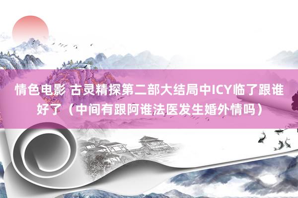 情色电影 古灵精探第二部大结局中ICY临了跟谁好了（中间有跟阿谁法医发生婚外情吗）