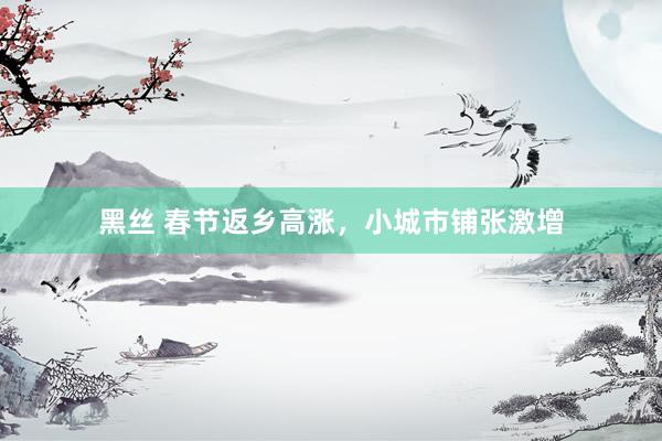 黑丝 春节返乡高涨，小城市铺张激增