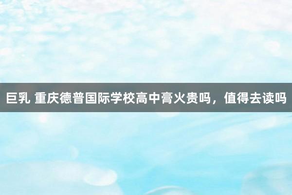 巨乳 重庆德普国际学校高中膏火贵吗，值得去读吗