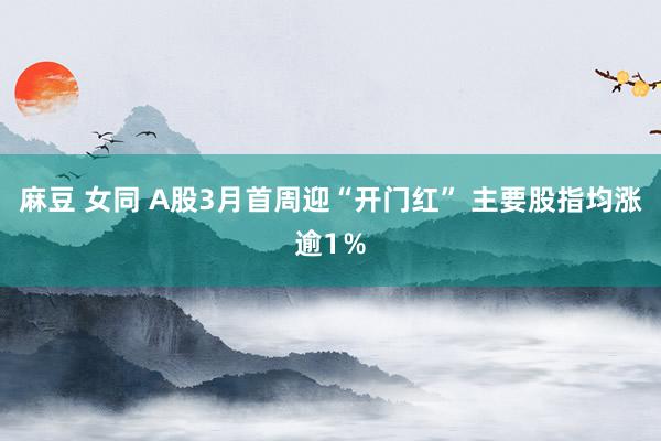 麻豆 女同 A股3月首周迎“开门红” 主要股指均涨逾1％