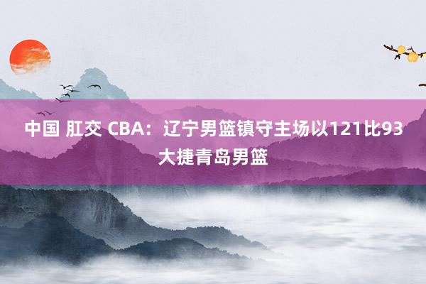 中国 肛交 CBA：辽宁男篮镇守主场以121比93大捷青岛男篮