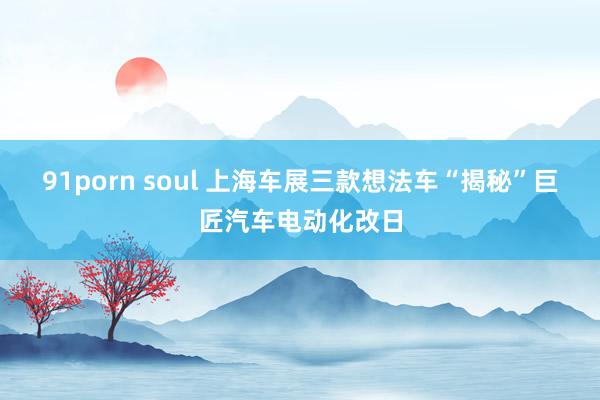 91porn soul 上海车展三款想法车“揭秘”巨匠汽车电动化改日