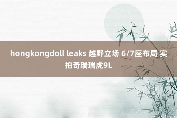 hongkongdoll leaks 越野立场 6/7座布局 实拍奇瑞瑞虎9L