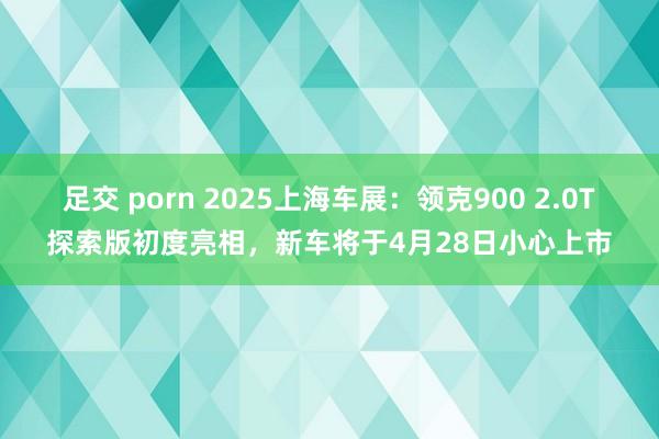 足交 porn 2025上海车展：领克900 2.0T探索版初度亮相，新车将于4月28日小心上市