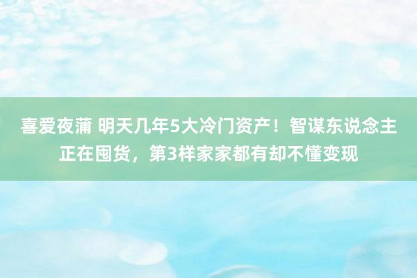 喜爱夜蒲 明天几年5大冷门资产！智谋东说念主正在囤货，第3样家家都有却不懂变现