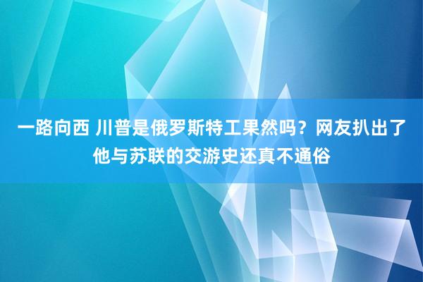 一路向西 川普是俄罗斯特工果然吗？网友扒出了他与苏联的交游史还真不通俗