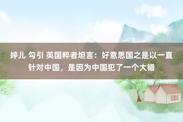 婷儿 勾引 英国粹者坦言：好意思国之是以一直针对中国，是因为中国犯了一个大错