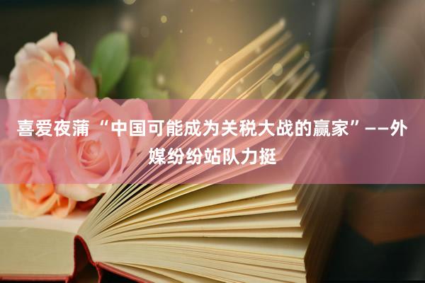 喜爱夜蒲 “中国可能成为关税大战的赢家”——外媒纷纷站队力挺