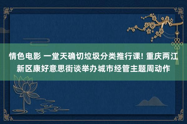 情色电影 一堂天确切垃圾分类推行课! 重庆两江新区康好意思街谈举办城市经管主题周动作