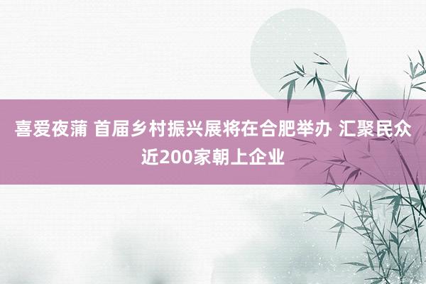 喜爱夜蒲 首届乡村振兴展将在合肥举办 汇聚民众近200家朝上企业