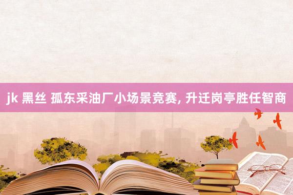 jk 黑丝 孤东采油厂小场景竞赛， 升迁岗亭胜任智商