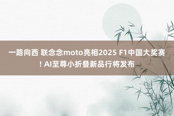 一路向西 联念念moto亮相2025 F1中国大奖赛! AI至尊小折叠新品行将发布