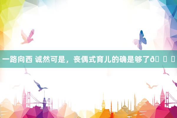 一路向西 诚然可是，丧偶式育儿的确是够了😖