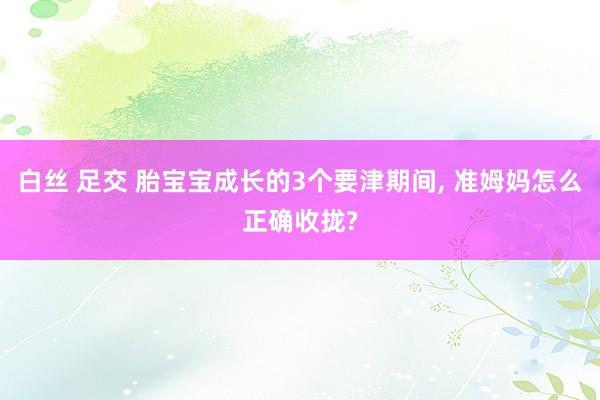 白丝 足交 胎宝宝成长的3个要津期间， 准姆妈怎么正确收拢?
