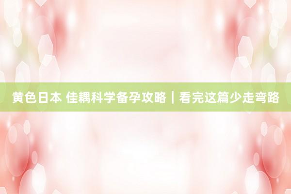 黄色日本 佳耦科学备孕攻略｜看完这篇少走弯路