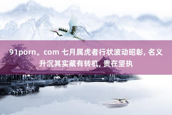 91porn。com 七月属虎者行状波动昭彰， 名义升沉其实藏有转机， 贵在坚执