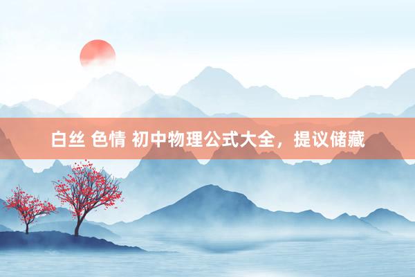 白丝 色情 初中物理公式大全，提议储藏