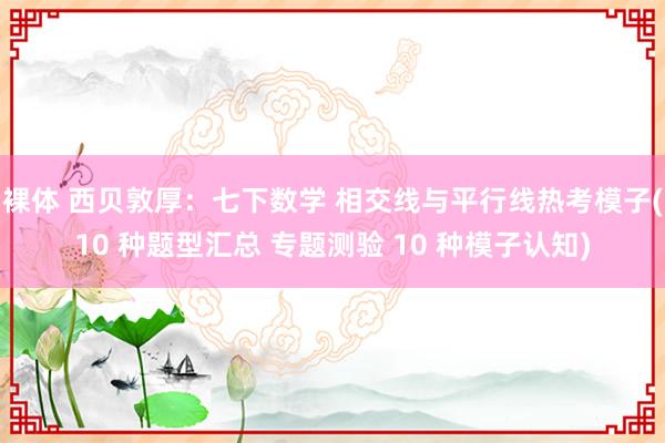 裸体 西贝敦厚：七下数学 相交线与平行线热考模子(10 种题型汇总 专题测验 10 种模子认知)