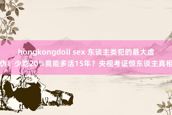 hongkongdoll sex 东谈主类犯的最大虚伪！少吃20%竟能多活15年？央视考证惊东谈主真相