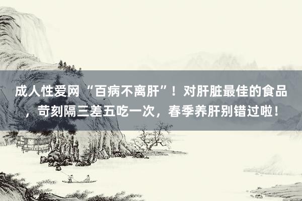 成人性爱网 “百病不离肝”！对肝脏最佳的食品，苛刻隔三差五吃一次，春季养肝别错过啦！