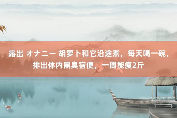 露出 オナニー 胡萝卜和它沿途煮，每天喝一碗，排出体内黑臭宿便，一周能瘦2斤