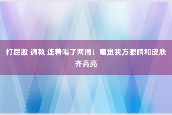 打屁股 调教 连着喝了两周！嗅觉我方眼睛和皮肤齐亮亮