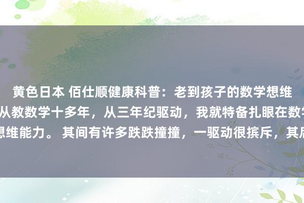 黄色日本 佰仕顺健康科普：老到孩子的数学想维能力，才是渔人之利！从教数学十多年，从三年纪驱动，我就特备扎眼在数学上培养娃的想维能力。 其间有许多跌跌撞撞，一驱动很摈斥，其后冉冉稍有继承，可能仍是有点作用，...