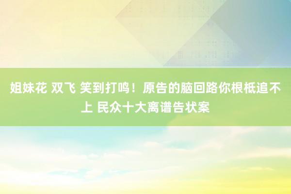 姐妹花 双飞 笑到打鸣！原告的脑回路你根柢追不上 民众十大离谱告状案