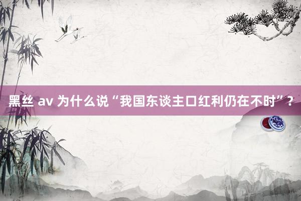 黑丝 av 为什么说“我国东谈主口红利仍在不时”？