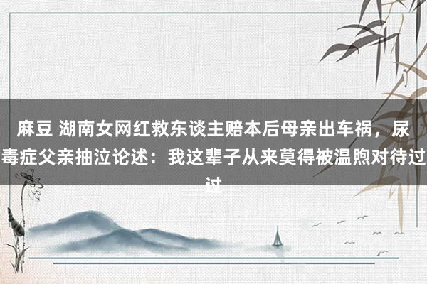 麻豆 湖南女网红救东谈主赔本后母亲出车祸，尿毒症父亲抽泣论述：我这辈子从来莫得被温煦对待过