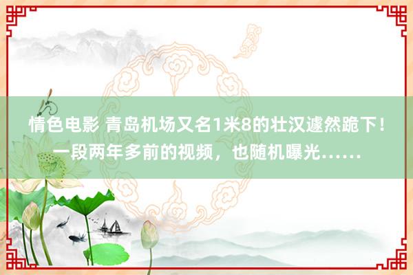 情色电影 青岛机场又名1米8的壮汉遽然跪下！一段两年多前的视频，也随机曝光……