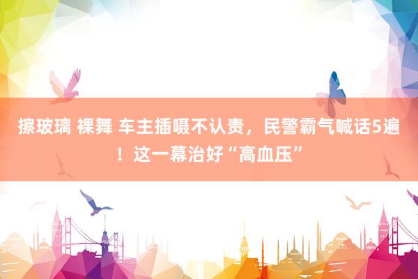 擦玻璃 裸舞 车主插嗫不认责，民警霸气喊话5遍！这一幕治好“高血压”