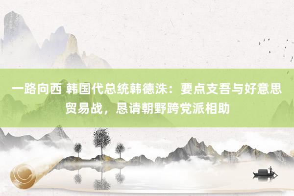 一路向西 韩国代总统韩德洙：要点支吾与好意思贸易战，恳请朝野跨党派相助