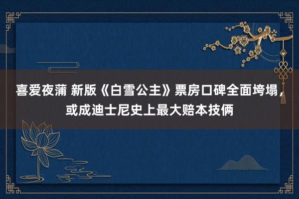 喜爱夜蒲 新版《白雪公主》票房口碑全面垮塌，或成迪士尼史上最大赔本技俩